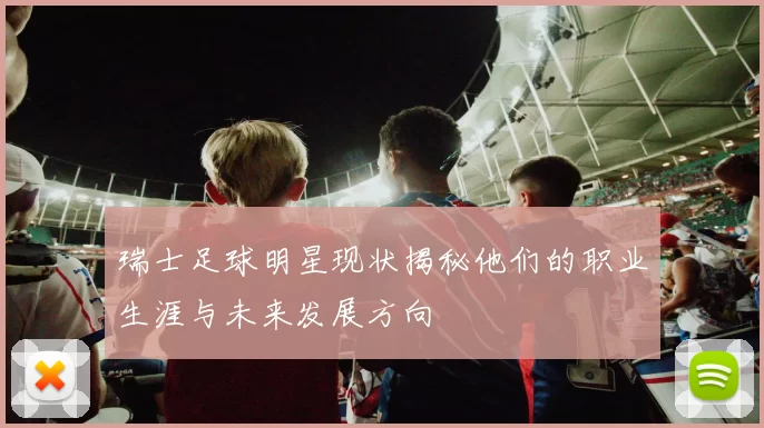 瑞士足球明星现状揭秘他们的职业生涯与未来发展方向