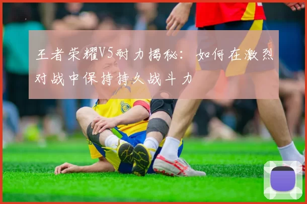 王者荣耀V5耐力揭秘：如何在激烈对战中保持持久战斗力