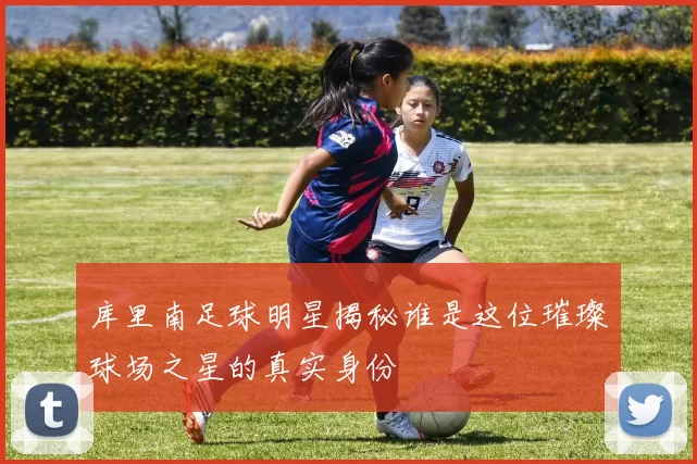 库里南足球明星揭秘谁是这位璀璨球场之星的真实身份