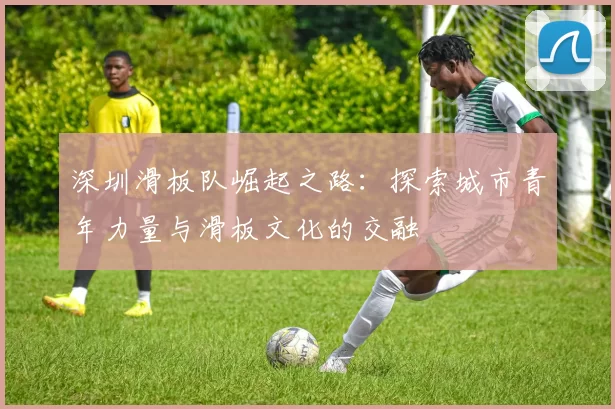 深圳滑板队崛起之路：探索城市青年力量与滑板文化的交融