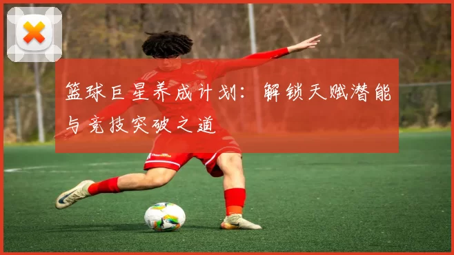 篮球巨星养成计划：解锁天赋潜能与竞技突破之道