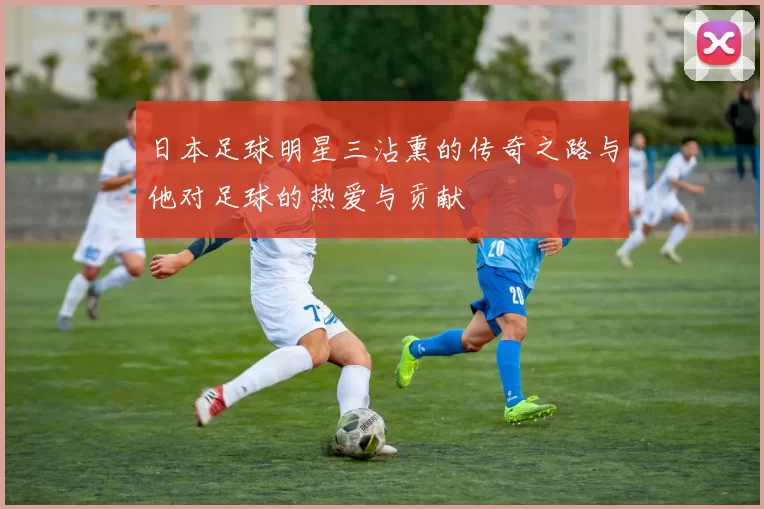 日本足球明星三沾熏的传奇之路与他对足球的热爱与贡献