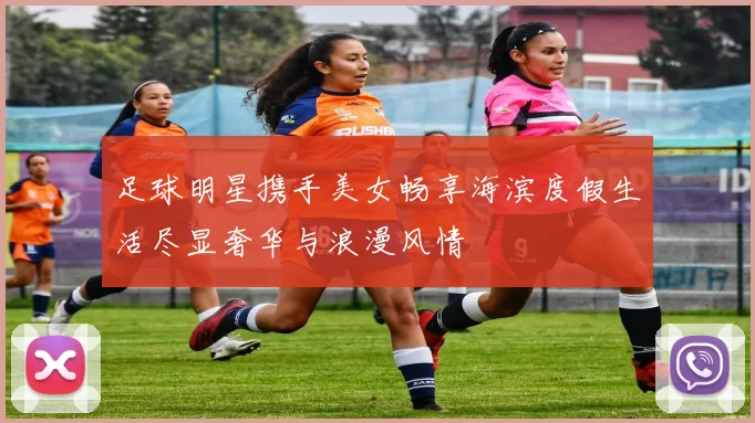 足球明星携手美女畅享海滨度假生活尽显奢华与浪漫风情