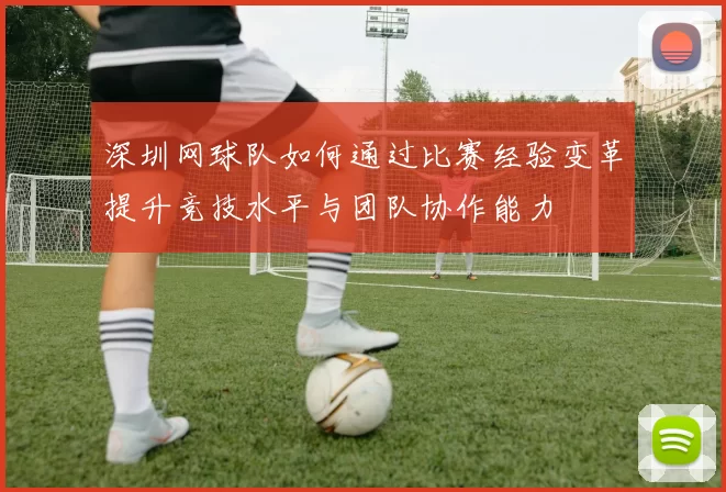 深圳网球队如何通过比赛经验变革提升竞技水平与团队协作能力