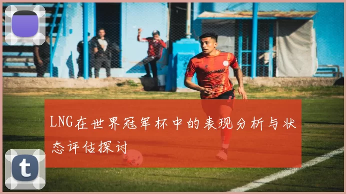 LNG在世界冠军杯中的表现分析与状态评估探讨