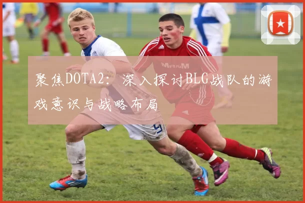 聚焦DOTA2：深入探讨BLG战队的游戏意识与战略布局