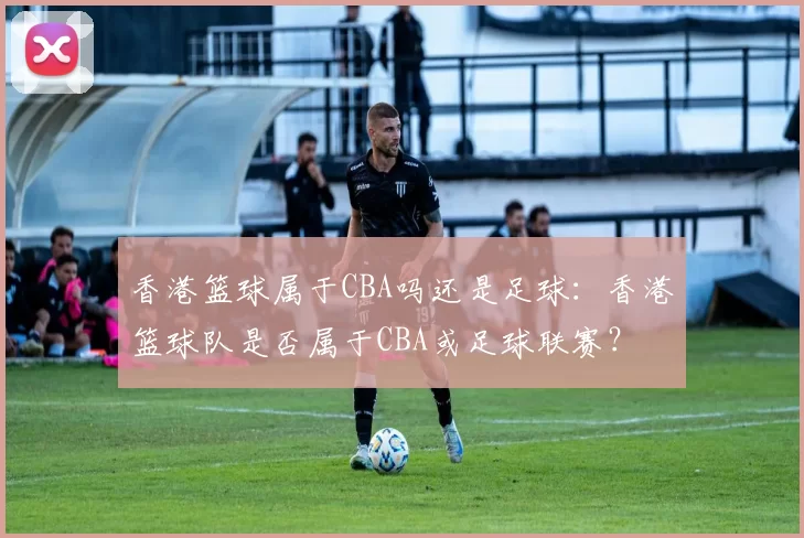 香港篮球属于CBA吗还是足球：香港篮球队是否属于CBA或足球联赛？