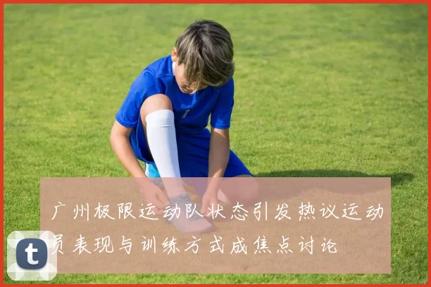 广州极限运动队状态引发热议运动员表现与训练方式成焦点讨论