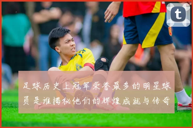 足球历史上冠军荣誉最多的明星球员是谁揭秘他们的辉煌成就与传奇故事