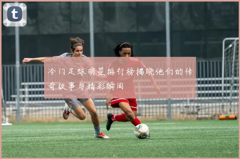 冷门足球明星排行榜揭晓他们的传奇故事与精彩瞬间