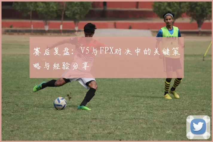 赛后复盘：V5与FPX对决中的关键策略与经验分享