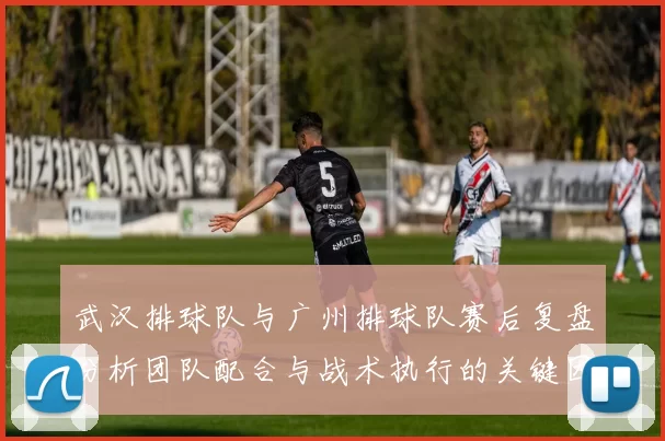 武汉排球队与广州排球队赛后复盘分析团队配合与战术执行的关键因素