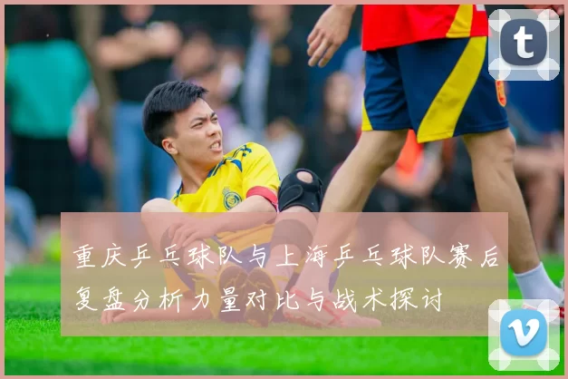 重庆乒乓球队与上海乒乓球队赛后复盘分析力量对比与战术探讨