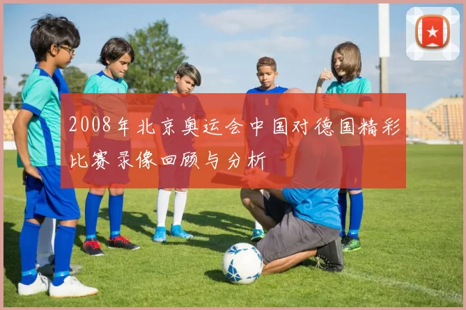 2008年北京奥运会中国对德国精彩比赛录像回顾与分析