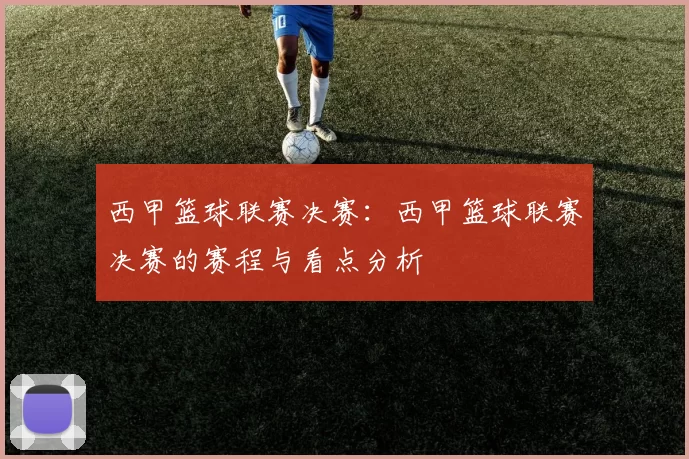 西甲篮球联赛决赛：西甲篮球联赛决赛的赛程与看点分析