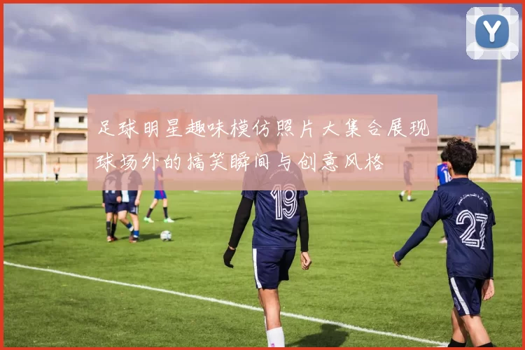 足球明星趣味模仿照片大集合展现球场外的搞笑瞬间与创意风格