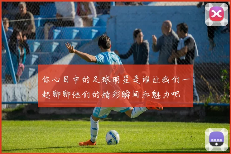 你心目中的足球明星是谁让我们一起聊聊他们的精彩瞬间和魅力吧