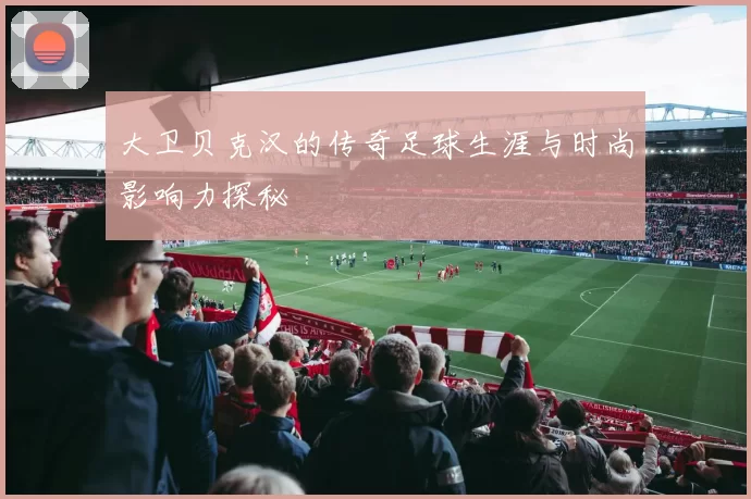 大卫贝克汉的传奇足球生涯与时尚影响力探秘