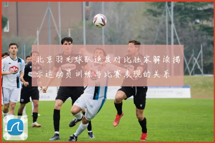 北京羽毛球队速度对比独家解读揭示运动员训练与比赛表现的关系