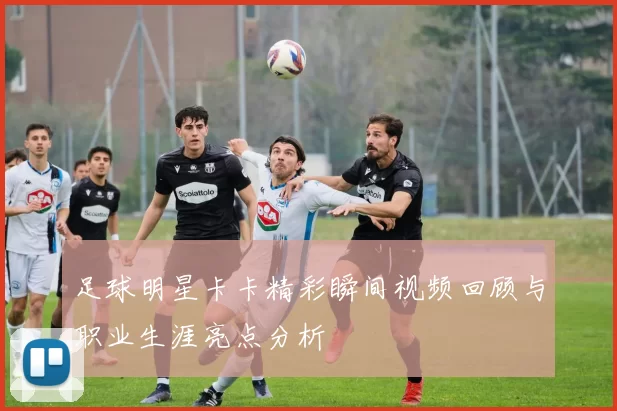 足球明星卡卡精彩瞬间视频回顾与职业生涯亮点分析