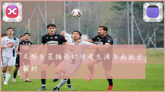 足球巨星梅西的传奇生涯与成就全解析