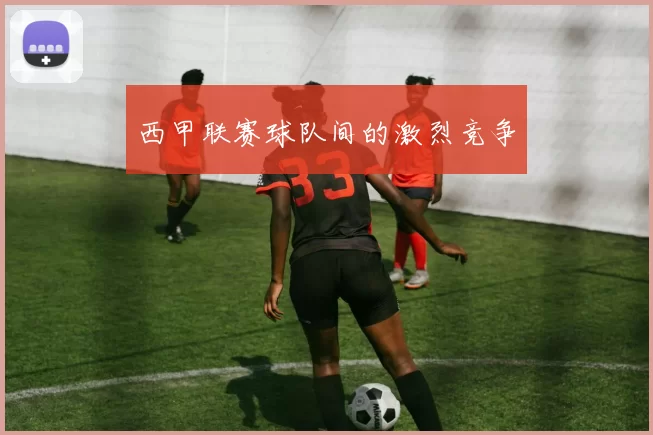 西甲联赛球队间的激烈竞争