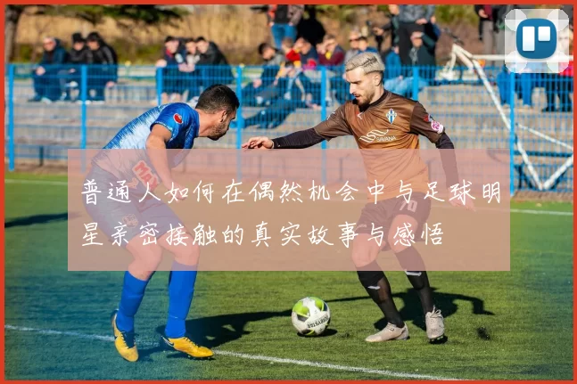 普通人如何在偶然机会中与足球明星亲密接触的真实故事与感悟