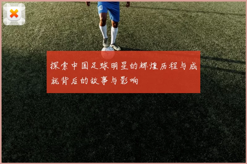 探索中国足球明星的辉煌历程与成就背后的故事与影响