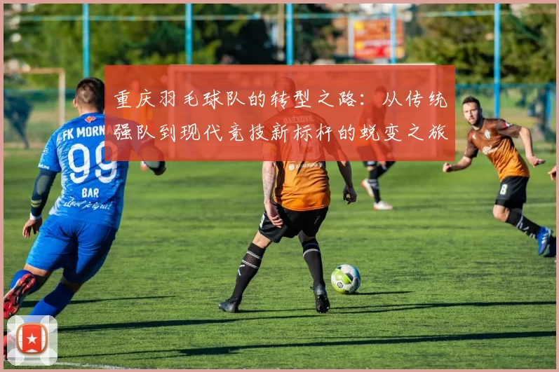 重庆羽毛球队的转型之路：从传统强队到现代竞技新标杆的蜕变之旅