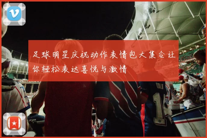 足球明星庆祝动作表情包大集合让你轻松表达喜悦与激情