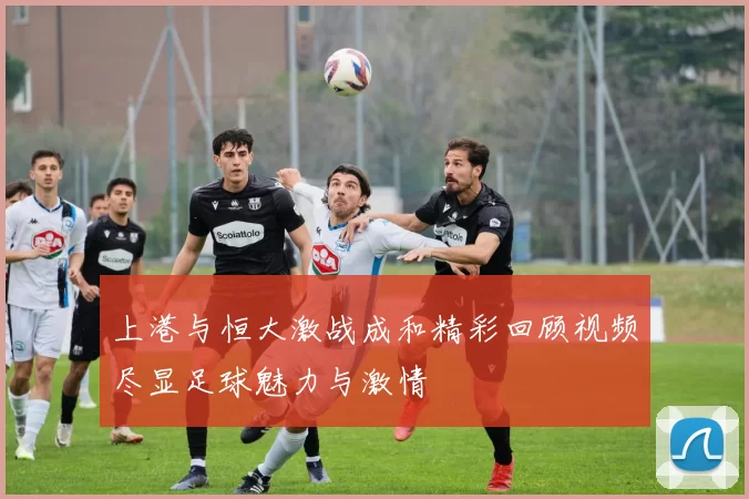 上港与恒大激战成和精彩回顾视频尽显足球魅力与激情