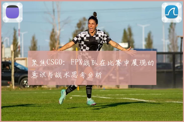 聚焦CSGO：FPX战队在比赛中展现的意识与战术思考分析