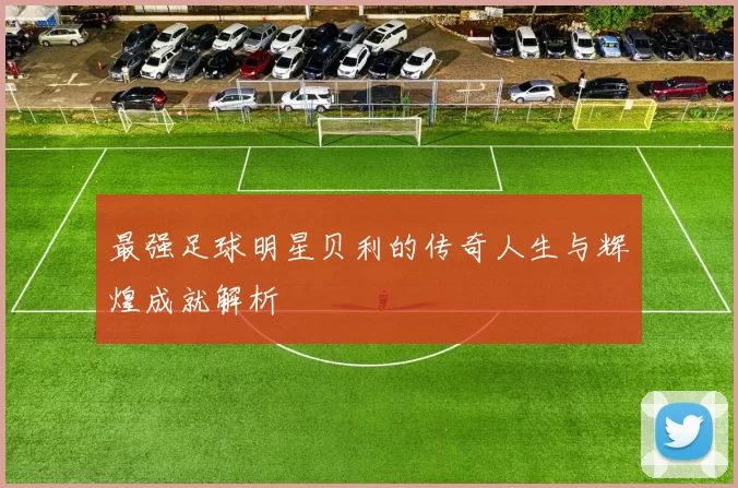 最强足球明星贝利的传奇人生与辉煌成就解析