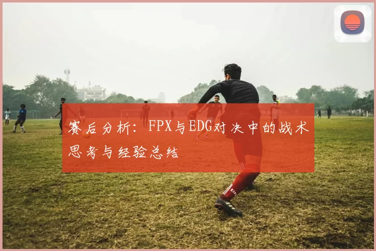赛后分析：FPX与EDG对决中的战术思考与经验总结