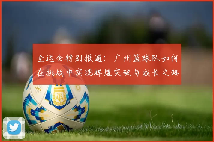 全运会特别报道：广州篮球队如何在挑战中实现辉煌突破与成长之路