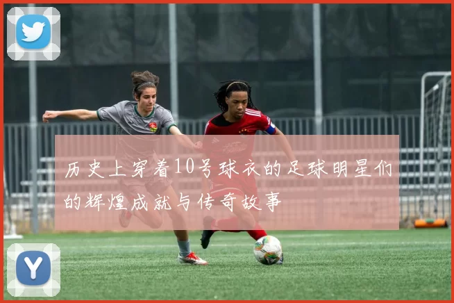 历史上穿着10号球衣的足球明星们的辉煌成就与传奇故事
