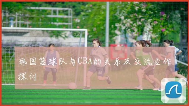 韩国篮球队与CBA的关系及交流合作探讨