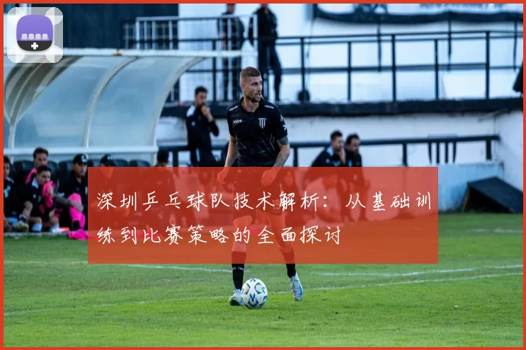 深圳乒乓球队技术解析：从基础训练到比赛策略的全面探讨