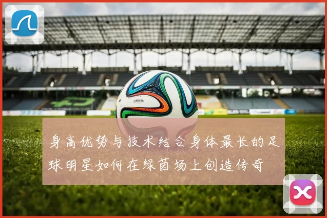 身高优势与技术结合身体最长的足球明星如何在绿茵场上创造传奇