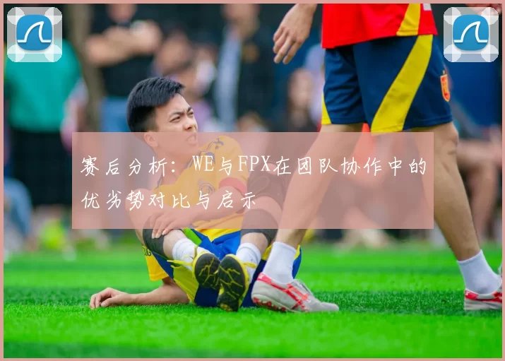 赛后分析：WE与FPX在团队协作中的优劣势对比与启示