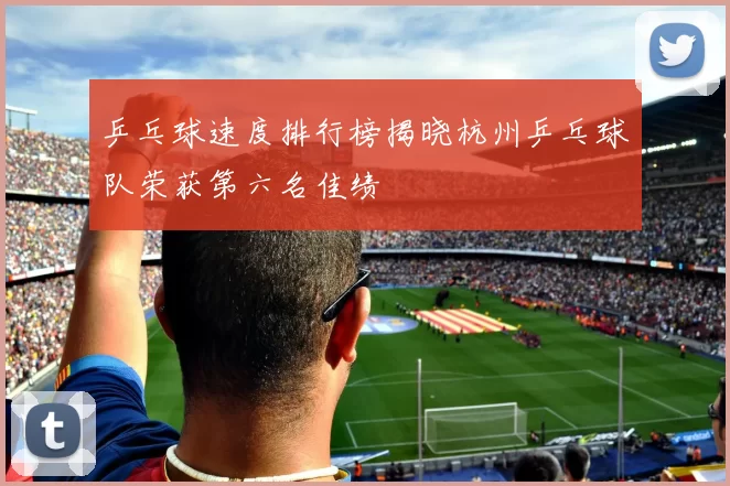 乒乓球速度排行榜揭晓杭州乒乓球队荣获第六名佳绩