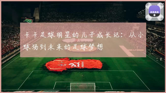 卡卡足球明星的儿子成长记：从小球场到未来的足球梦想