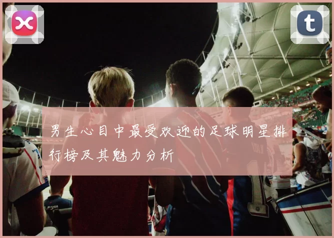 男生心目中最受欢迎的足球明星排行榜及其魅力分析