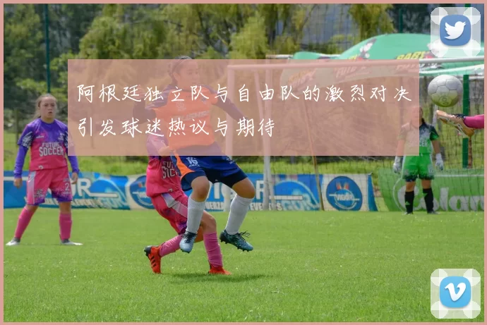 阿根廷独立队与自由队的激烈对决引发球迷热议与期待