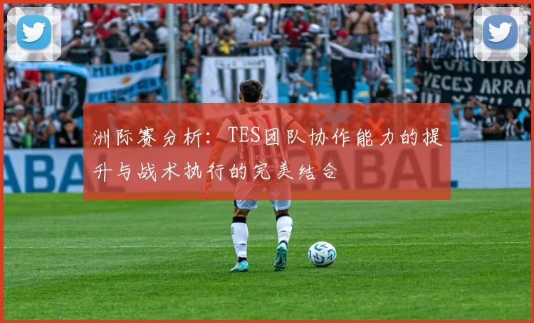 洲际赛分析：TES团队协作能力的提升与战术执行的完美结合