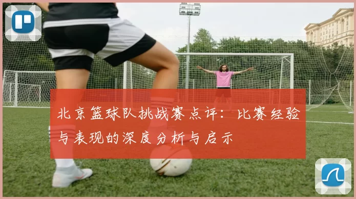北京篮球队挑战赛点评：比赛经验与表现的深度分析与启示