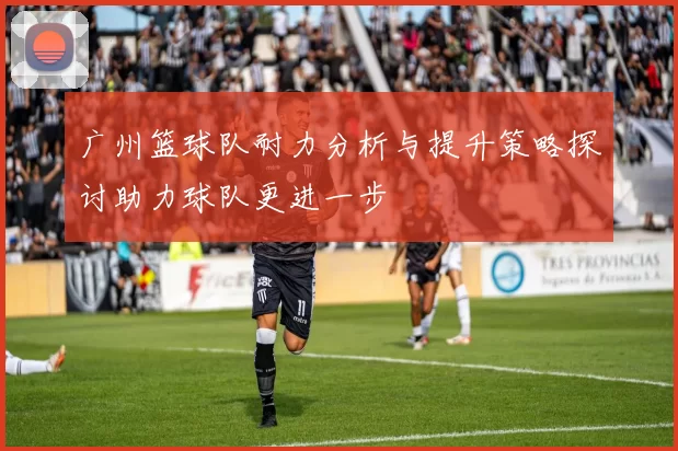 广州篮球队耐力分析与提升策略探讨助力球队更进一步