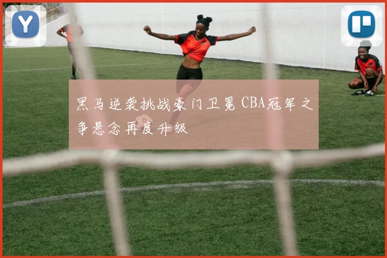 黑马逆袭挑战豪门卫冕 CBA冠军之争悬念再度升级