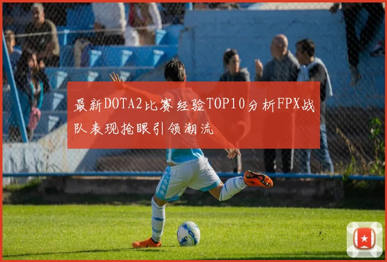 最新DOTA2比赛经验TOP10分析FPX战队表现抢眼引领潮流