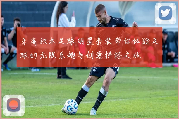 乐高积木足球明星套装带你体验足球的无限乐趣与创意拼搭之旅